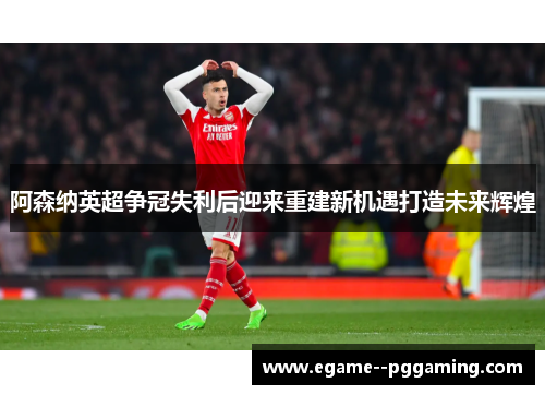 阿森纳英超争冠失利后迎来重建新机遇打造未来辉煌