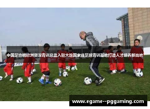 中国足协聘欧洲资深青训总监入驻大连国家级足球青训基地打造人才培养新高地 中国足协聘欧洲资深青训总监入驻大连国家级足球青训基地打造人才培养新高地