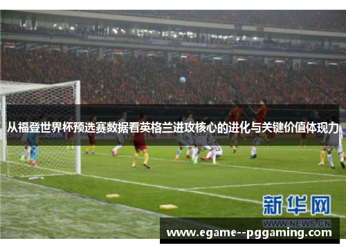 从福登世界杯预选赛数据看英格兰进攻核心的进化与关键价值体现力 从福登世界杯预选赛数据看英格兰进攻核心的进化与关键价值体现力